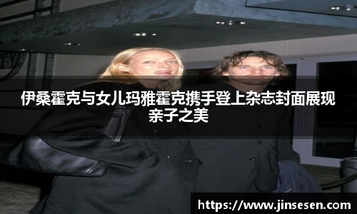 伊桑霍克与女儿玛雅霍克携手登上杂志封面展现亲子之美