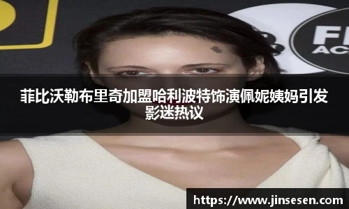 菲比沃勒布里奇加盟哈利波特饰演佩妮姨妈引发影迷热议